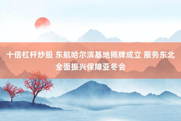十倍杠杆炒股 东航哈尔滨基地揭牌成立 服务东北全面振兴保障亚冬会