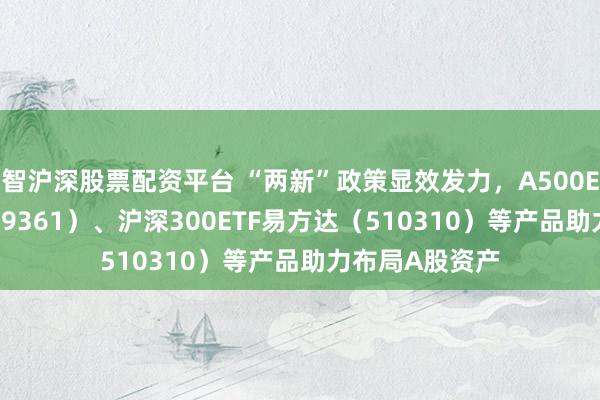 智沪深股票配资平台 “两新”政策显效发力，A500ETF易方达（159361）、沪深300ETF易方达（510310）等产品助力布局A股资产