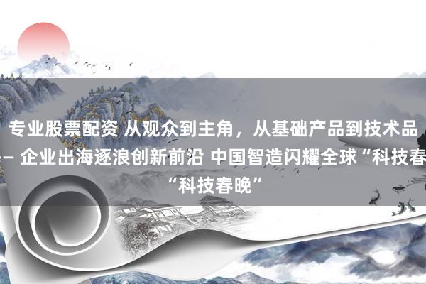 专业股票配资 从观众到主角，从基础产品到技术品牌—— 企业出海逐浪创新前沿 中国智造闪耀全球“科技春晚”