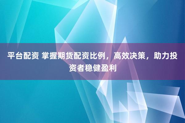平台配资 掌握期货配资比例，高效决策，助力投资者稳健盈利