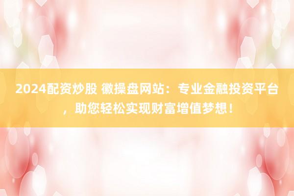 2024配资炒股 徽操盘网站：专业金融投资平台，助您轻松实现财富增值梦想！