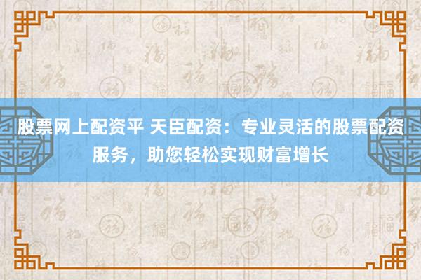 股票网上配资平 天臣配资：专业灵活的股票配资服务，助您轻松实现财富增长