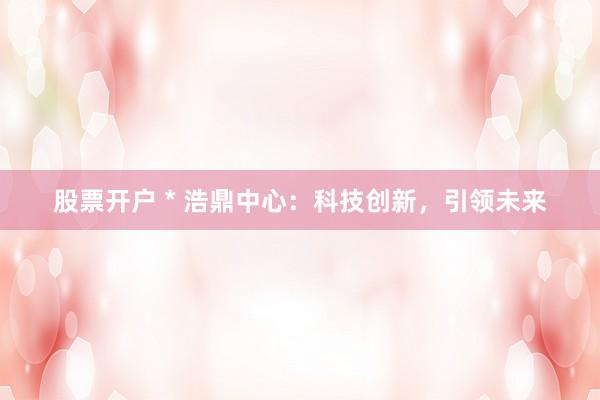 股票开户 * 浩鼎中心：科技创新，引领未来