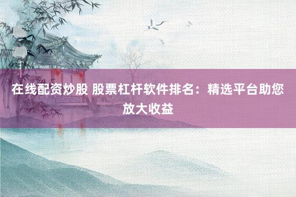 在线配资炒股 股票杠杆软件排名：精选平台助您放大收益
