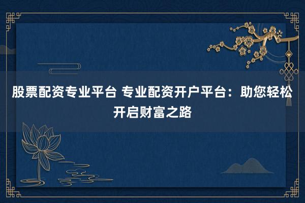 股票配资专业平台 专业配资开户平台：助您轻松开启财富之路