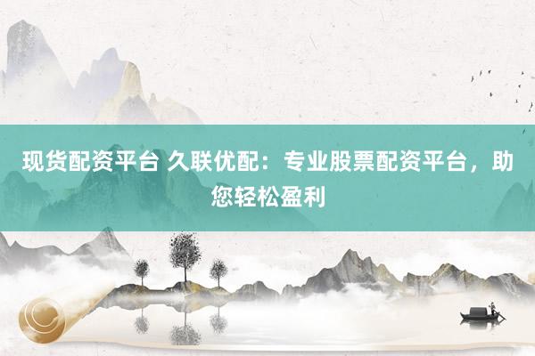 现货配资平台 久联优配：专业股票配资平台，助您轻松盈利