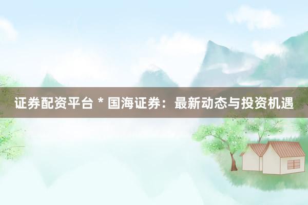 证券配资平台 * 国海证券：最新动态与投资机遇