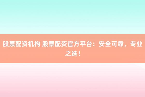 股票配资机构 股票配资官方平台：安全可靠，专业之选！