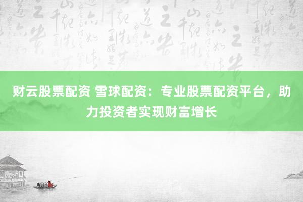 财云股票配资 雪球配资：专业股票配资平台，助力投资者实现财富增长