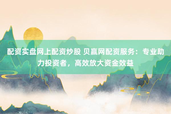 配资实盘网上配资炒股 贝赢网配资服务：专业助力投资者，高效放大资金效益