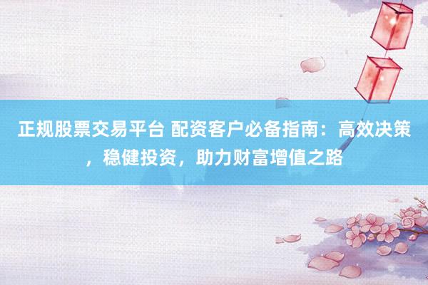 正规股票交易平台 配资客户必备指南：高效决策，稳健投资，助力财富增值之路