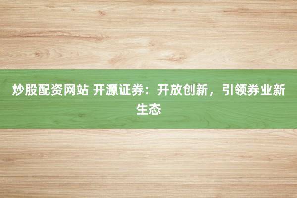 炒股配资网站 开源证券：开放创新，引领券业新生态
