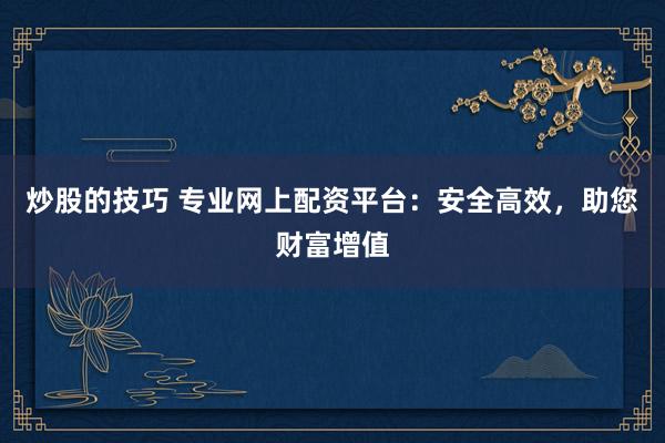 炒股的技巧 专业网上配资平台：安全高效，助您财富增值