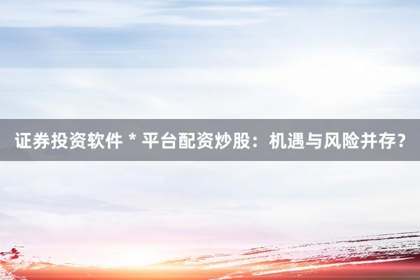 证券投资软件 * 平台配资炒股：机遇与风险并存？