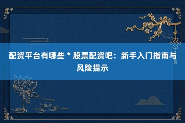 配资平台有哪些 * 股票配资吧：新手入门指南与风险提示