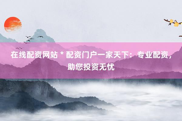 在线配资网站 * 配资门户一家天下：专业配资，助您投资无忧