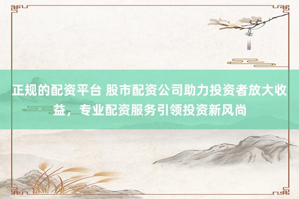 正规的配资平台 股市配资公司助力投资者放大收益，专业配资服务引领投资新风尚