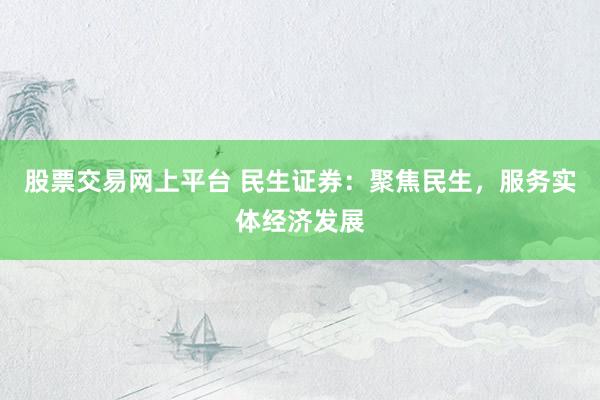 股票交易网上平台 民生证券：聚焦民生，服务实体经济发展