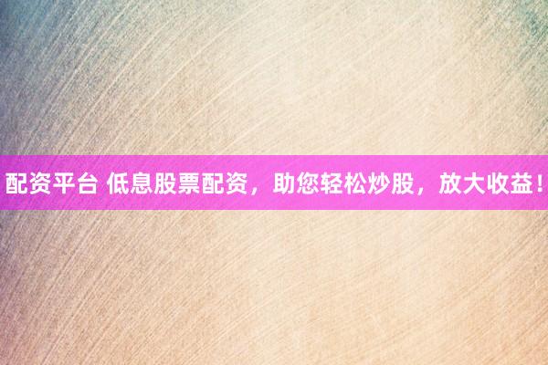 配资平台 低息股票配资，助您轻松炒股，放大收益！