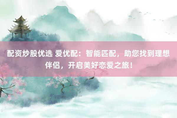 配资炒股优选 爱优配：智能匹配，助您找到理想伴侣，开启美好恋爱之旅！