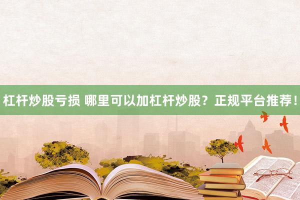 杠杆炒股亏损 哪里可以加杠杆炒股？正规平台推荐！