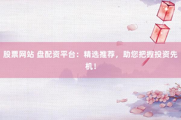 股票网站 盘配资平台：精选推荐，助您把握投资先机！