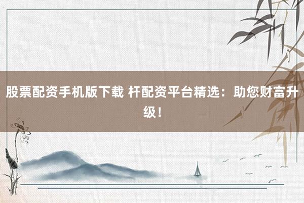 股票配资手机版下载 杆配资平台精选：助您财富升级！