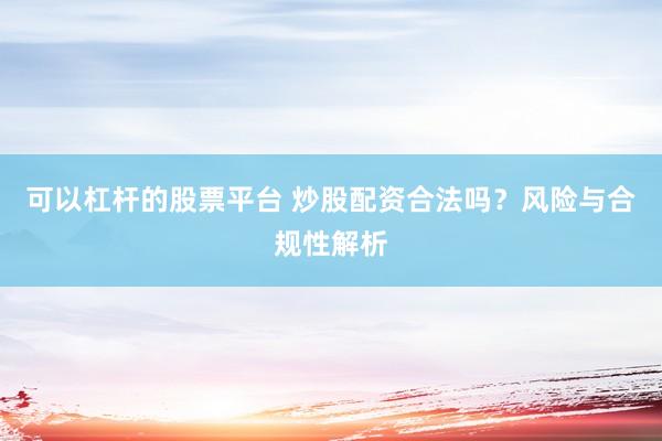 可以杠杆的股票平台 炒股配资合法吗？风险与合规性解析