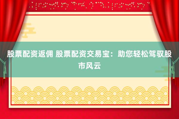 股票配资返佣 股票配资交易宝：助您轻松驾驭股市风云