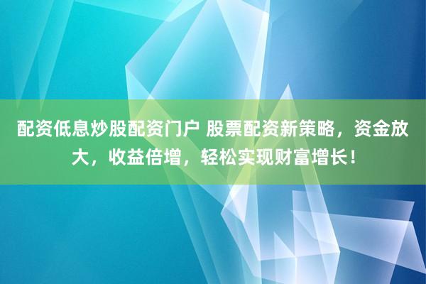 配资低息炒股配资门户 股票配资新策略，资金放大，收益倍增，轻松实现财富增长！
