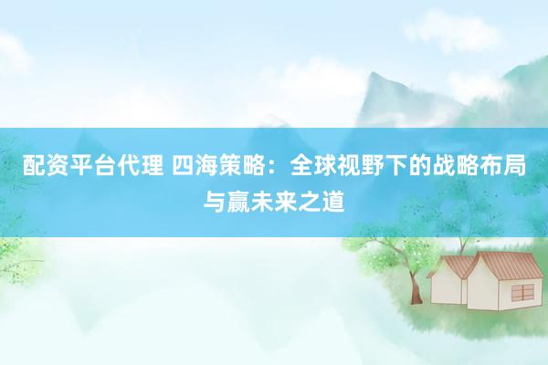 配资平台代理 四海策略：全球视野下的战略布局与赢未来之道