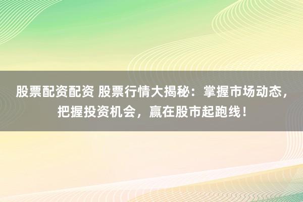 股票配资配资 股票行情大揭秘：掌握市场动态，把握投资机会，赢在股市起跑线！