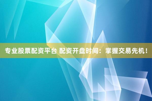 专业股票配资平台 配资开盘时间：掌握交易先机！