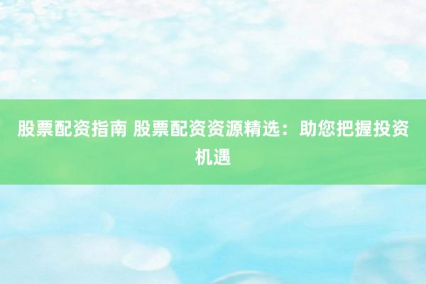 股票配资指南 股票配资资源精选：助您把握投资机遇
