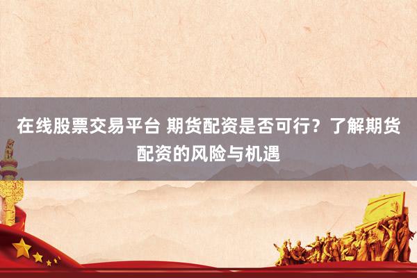 在线股票交易平台 期货配资是否可行？了解期货配资的风险与机遇