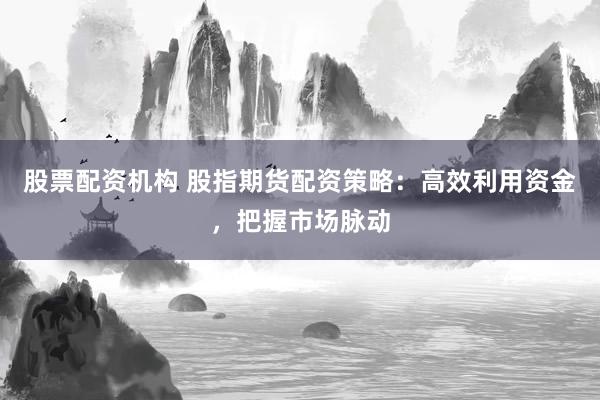 股票配资机构 股指期货配资策略：高效利用资金，把握市场脉动