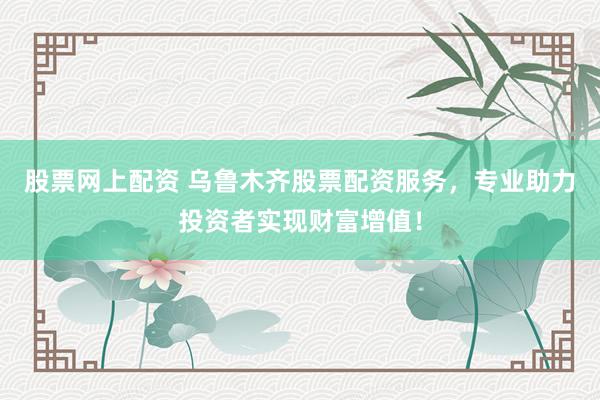 股票网上配资 乌鲁木齐股票配资服务，专业助力投资者实现财富增值！