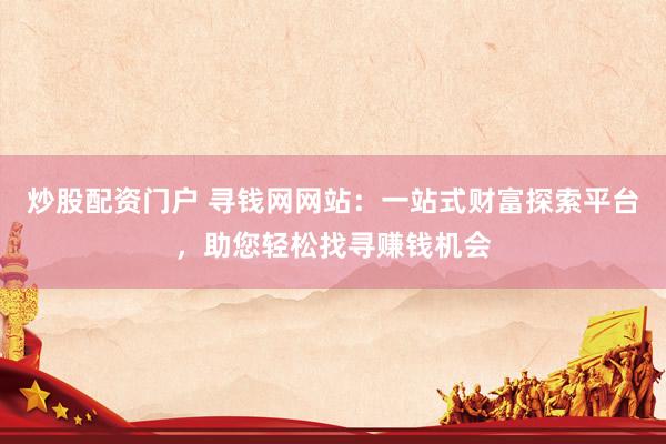 炒股配资门户 寻钱网网站：一站式财富探索平台，助您轻松找寻赚钱机会