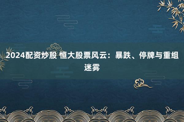 2024配资炒股 恒大股票风云：暴跌、停牌与重组迷雾