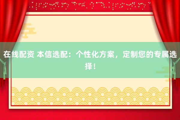 在线配资 本信选配：个性化方案，定制您的专属选择！