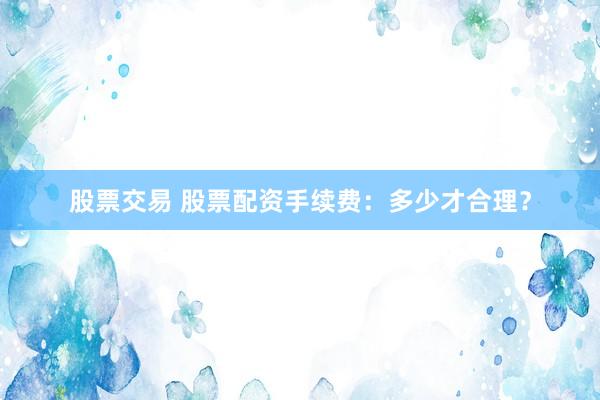 股票交易 股票配资手续费：多少才合理？