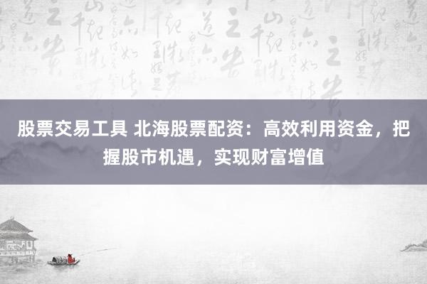 股票交易工具 北海股票配资：高效利用资金，把握股市机遇，实现财富增值
