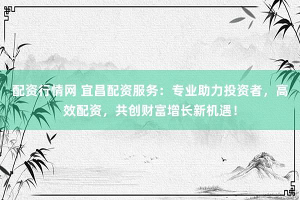 配资行情网 宜昌配资服务：专业助力投资者，高效配资，共创财富增长新机遇！