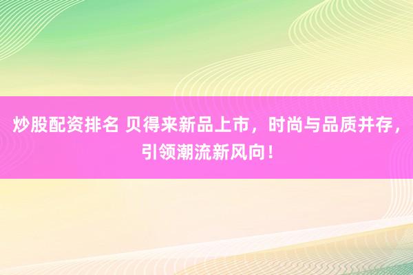 炒股配资排名 贝得来新品上市，时尚与品质并存，引领潮流新风向！