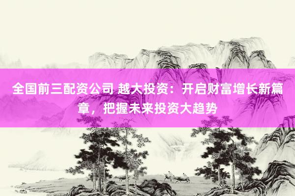 全国前三配资公司 越大投资：开启财富增长新篇章，把握未来投资大趋势