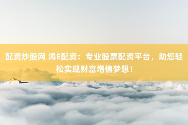 配资炒股网 鸿E配资：专业股票配资平台，助您轻松实现财富增值梦想！