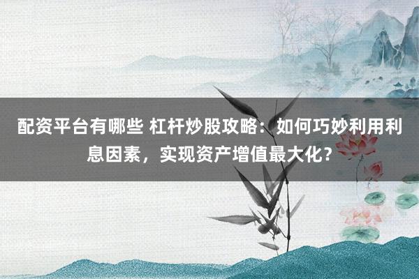 配资平台有哪些 杠杆炒股攻略：如何巧妙利用利息因素，实现资产增值最大化？