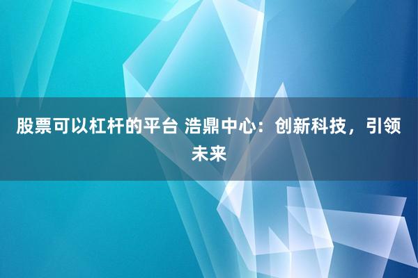 股票可以杠杆的平台 浩鼎中心：创新科技，引领未来