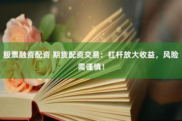 股票融资配资 期货配资交易：杠杆放大收益，风险需谨慎！
