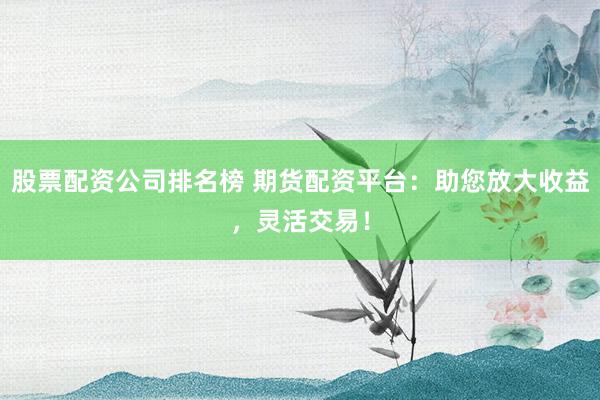 股票配资公司排名榜 期货配资平台：助您放大收益，灵活交易！